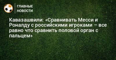 Кавазашвили: «Сравнивать Месси и Роналду с российскими игроками – все равно что сравнить половой орган с пальцем»