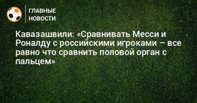 Криштиану Роналду - Артем Дзюба - Павел Мамаев - Александр Кокорин - Анзор Кавазашвили - Кавазашвили: «Сравнивать Месси и Роналду с российскими игроками – все равно что сравнить половой орган с пальцем» - bombardir.ru