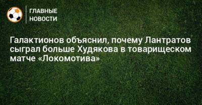 Илья Лантратов - Даниил Худяков - Галактионов объяснил, почему Лантратов сыграл больше Худякова в товарищеском матче «Локомотива» - bombardir.ru