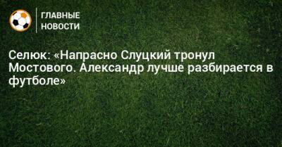 Селюк: «Напрасно Слуцкий тронул Мостового. Александр лучше разбирается в футболе»
