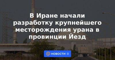 В Иране начали разработку крупнейшего месторождения урана в провинции Йезд