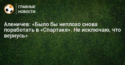 Аленичев: «Было бы неплохо снова поработать в «Спартаке». Не исключаю, что вернусь»