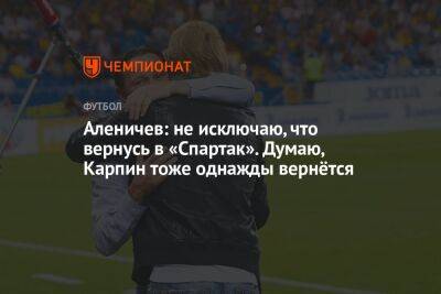 Аленичев: не исключаю, что вернусь в «Спартак». Думаю, Карпин тоже однажды вернётся