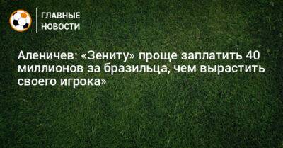 Аленичев: «Зениту» проще заплатить 40 миллионов за бразильца, чем вырастить своего игрока»