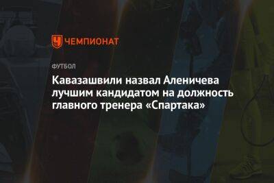 Кавазашвили назвал Аленичева лучшим кандидатом на должность главного тренера «Спартака»