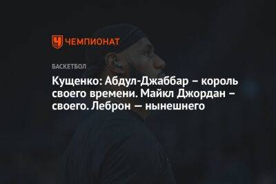 Кущенко: Абдул-Джаббар – король своего времени. Майкл Джордан – своего. Леброн — нынешнего