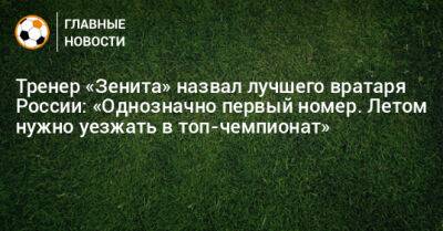 Тренер «Зенита» назвал лучшего вратаря России: «Однозначно первый номер. Летом нужно уезжать в топ-чемпионат»