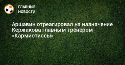 Аршавин отреагировал на назначение Кержакова главным тренером «Кармиотиссы»