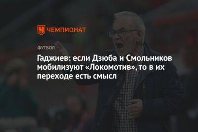 Гаджиев: если Дзюба и Смольников мобилизуют «Локомотив», то в их переходе есть смысл