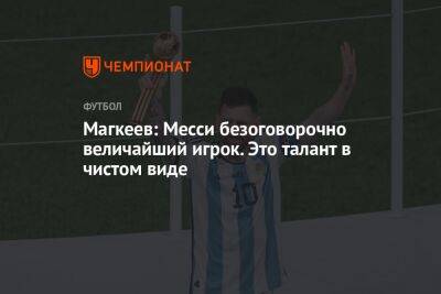 Станислав Магкеев - Магкеев: Месси безоговорочно величайший игрок. Это талант в чистом виде - championat.com - Франция - Аргентина - Катар