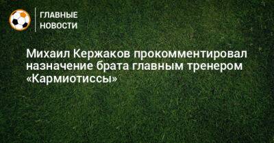 Михаил Кержаков прокомментировал назначение брата главным тренером «Кармиотиссы»