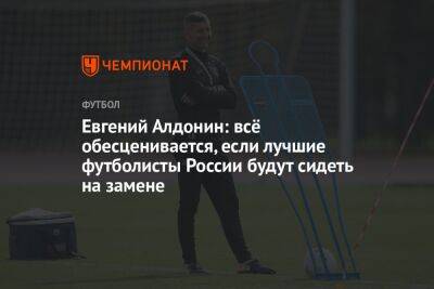 Евгений Алдонин: всё обесценивается, если лучшие футболисты России будут сидеть на замене