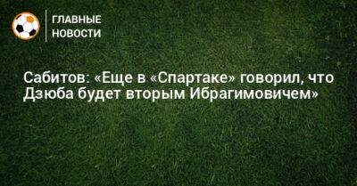 Сабитов: «Еще в «Спартаке» говорил, что Дзюба будет вторым Ибрагимовичем»