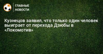 Кузнецов заявил, что только один человек выиграет от перехода Дзюбы в «Локомотив»