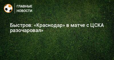 Быстров: «Краснодар» в матче с ЦСКА разочаровал»