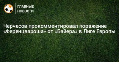 Черчесов прокомментировал поражение «Ференцвароша» от «Байера» в Лиге Европы