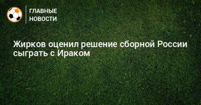 Жирков оценил решение сборной России сыграть с Ираком