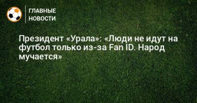 Президент «Урала»: «Люди не идут на футбол только из-за Fan ID. Народ мучается»