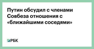 Путин обсудил с членами Совбеза отношения с «ближайшими соседями»