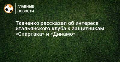 Ткаченко рассказал об интересе итальянского клуба к защитникам «Спартака» и «Динамо»