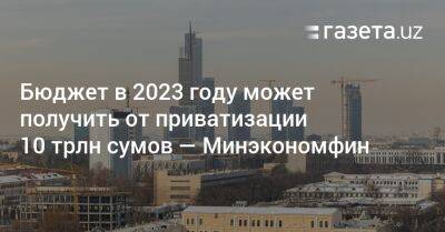 Бюджет в 2023 году может получить от приватизации 10 трлн сумов — Минэкономфин Узбекистана