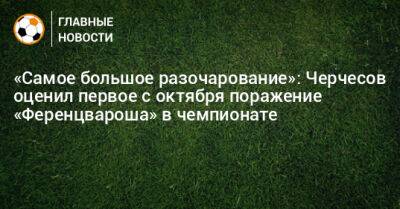 «Самое большое разочарование»: Черчесов оценил первое с октября поражение «Ференцвароша» в чемпионате