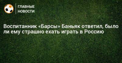 Воспитанник «Барсы» Баньяк ответил, было ли ему страшно ехать играть в Россию