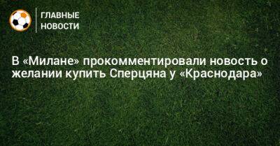 Эдуард Сперцяна - В «Милане» прокомментировали новость о желании купить Сперцяна у «Краснодара» - bombardir.ru - Краснодар