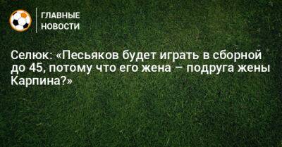 Селюк: «Песьяков будет играть в сборной до 45, потому что его жена – подруга жены Карпина?»