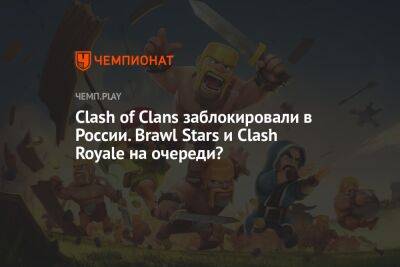 Clash of Clans заблокировали в России. Brawl Stars и Clash Royale на очереди?