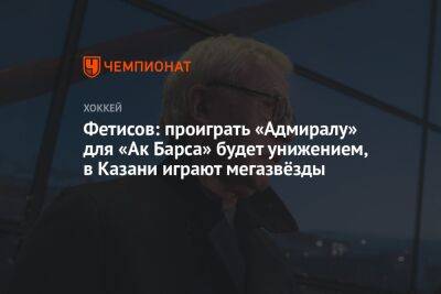 Фетисов: проиграть «Адмиралу» для «Ак Барса» будет унижением, в Казани играют мегазвёзды