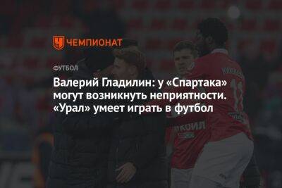 Валерий Гладилин: у «Спартака» могут возникнуть неприятности. «Урал» умеет играть в футбол