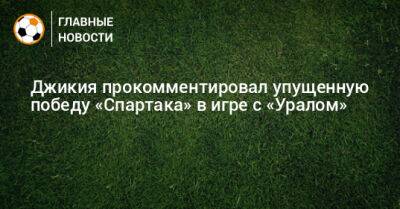 Джикия прокомментировал упущенную победу «Спартака» в игре с «Уралом»