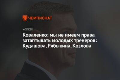 Коваленко: мы не имеем права затаптывать молодых тренеров: Кудашова, Рябыкина, Козлова