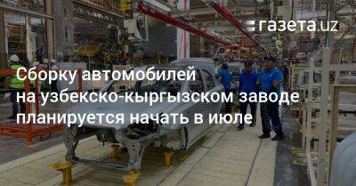 Сборку автомобилей на узбекско-кыргызском заводе планируется начать в июле