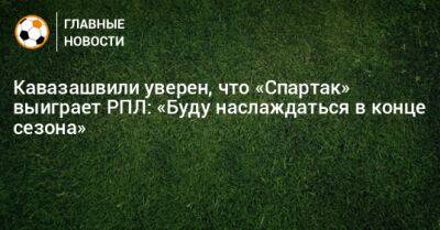 Кавазашвили уверен, что «Спартак» выиграет РПЛ: «Буду наслаждаться в конце сезона»