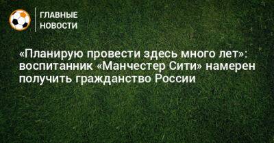 «Планирую провести здесь много лет»: воспитанник «Манчестер Сити» намерен получить гражданство России