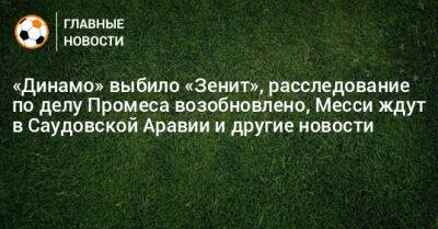 «Динамо» выбило «Зенит», расследование по делу Промеса возобновлено, Месси ждут в Саудовской Аравии и другие новости