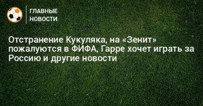 Отстранение Кукуляка, на «Зенит» пожалуются в ФИФА, Гарре хочет играть за Россию и другие новости
