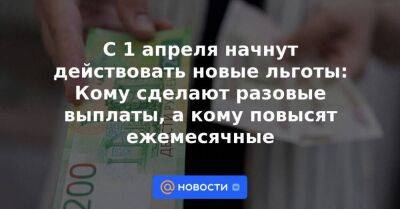 С 1 апреля начнут действовать новые льготы: Кому сделают разовые выплаты, а кому повысят ежемесячные