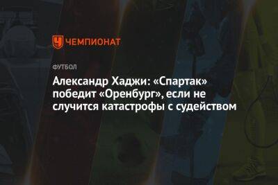 Александр Хаджи: «Спартак» победит «Оренбург», если не случится катастрофы с судейством