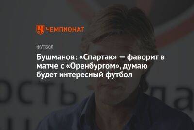 Бушманов: «Спартак» — фаворит в матче с «Оренбургом», думаю будет интересный футбол