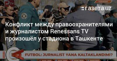 Конфликт между правоохранителями и журналистом Renessans TV произошёл у стадиона в Ташкенте