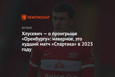 Хлусевич — о проигрыше «Оренбургу»: наверное, это худший матч «Спартака» в 2023 году