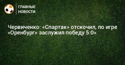 Червиченко: «Спартак» отскочил, по игре «Оренбург» заслужил победу 5:0»