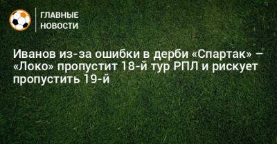 Иванов из-за ошибки в дерби «Спартак» – «Локо» пропустит 18-й тур РПЛ и рискует пропустить 19-й