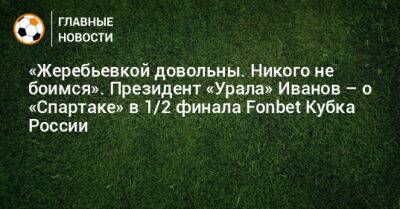 «Жеребьевкой довольны. Никого не боимся». Президент «Урала» Иванов – о «Спартаке» в 1/2 финала Fonbet Кубка России