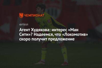 Агент Худякова: интерес «Ман Сити»? Надеемся, что «Локомотив» скоро получит предложение