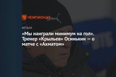 «Мы наиграли минимум на гол». Тренер «Крыльев» Осинькин — о матче с «Ахматом»