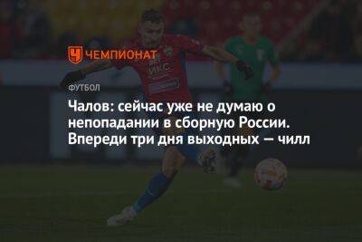 Чалов: сейчас уже не думаю о непопадании в сборную России. Впереди три дня выходных — чилл